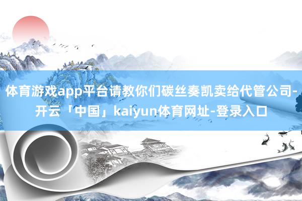 体育游戏app平台请教你们碳丝奏凯卖给代管公司-开云「中国」kaiyun体育网址-登录入口