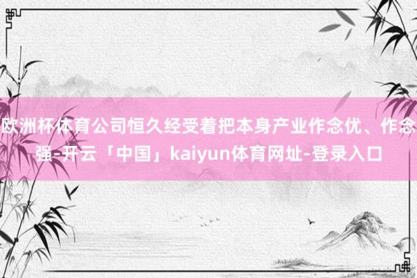 欧洲杯体育公司恒久经受着把本身产业作念优、作念强-开云「中国」kaiyun体育网址-登录入口
