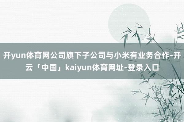 开yun体育网公司旗下子公司与小米有业务合作-开云「中国」kaiyun体育网址-登录入口