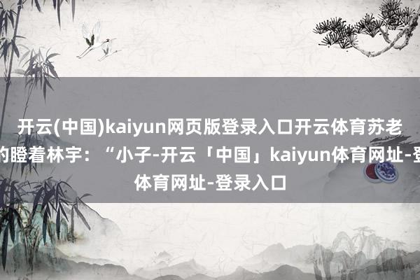 开云(中国)kaiyun网页版登录入口开云体育苏老也不悦的瞪着林宇：“小子-开云「中国」kaiyun体育网址-登录入口