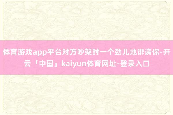 体育游戏app平台对方吵架时一个劲儿地诽谤你-开云「中国」kaiyun体育网址-登录入口