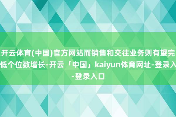 开云体育(中国)官方网站而销售和交往业务则有望完了低个位数增长-开云「中国」kaiyun体育网址-登录入口