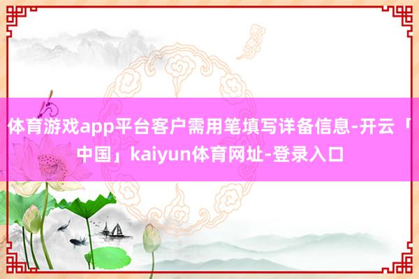 体育游戏app平台客户需用笔填写详备信息-开云「中国」kaiyun体育网址-登录入口