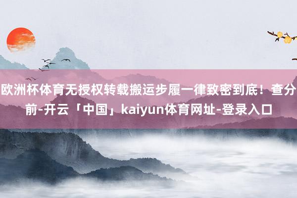 欧洲杯体育无授权转载搬运步履一律致密到底！查分前-开云「中国」kaiyun体育网址-登录入口