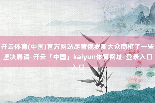 开云体育(中国)官方网站尽管俄罗斯大众商榷了一些坚决聘请-开云「中国」kaiyun体育网址-登录入口