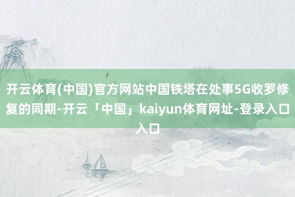开云体育(中国)官方网站中国铁塔在处事5G收罗修复的同期-开云「中国」kaiyun体育网址-登录入口