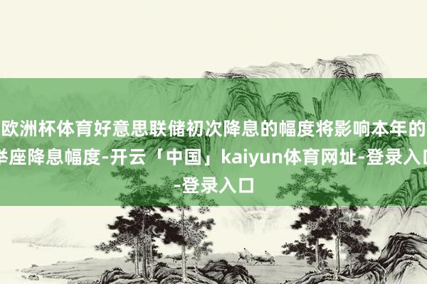 欧洲杯体育好意思联储初次降息的幅度将影响本年的举座降息幅度-开云「中国」kaiyun体育网址-登录入口