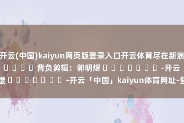 开云(中国)kaiyun网页版登录入口开云体育尽在新浪财经APP            						背负剪辑：郭明煜 							-开云「中国」kaiyun体育网址-登录入口