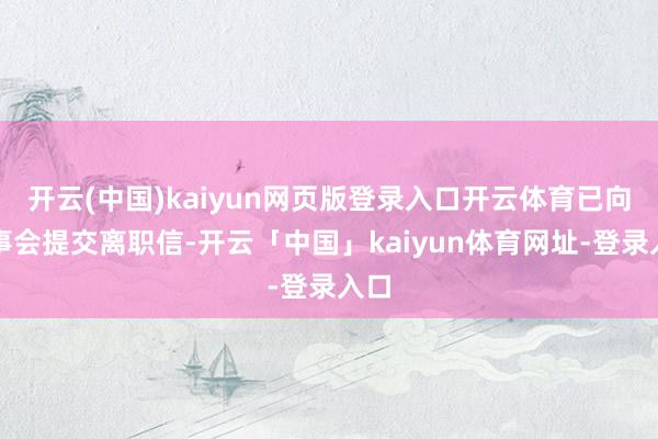 开云(中国)kaiyun网页版登录入口开云体育已向董事会提交离职信-开云「中国」kaiyun体育网址-登录入口