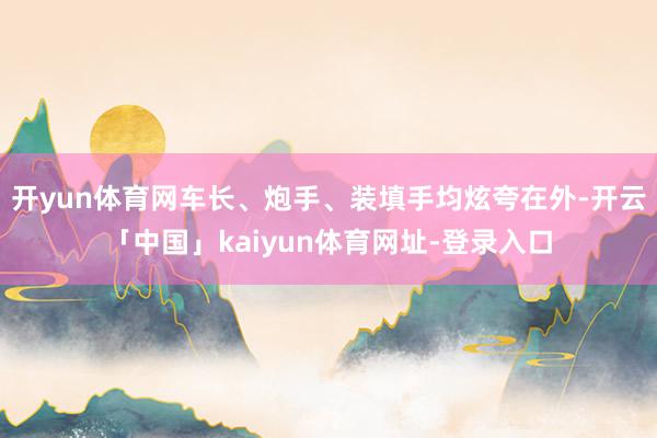 开yun体育网车长、炮手、装填手均炫夸在外-开云「中国」kaiyun体育网址-登录入口