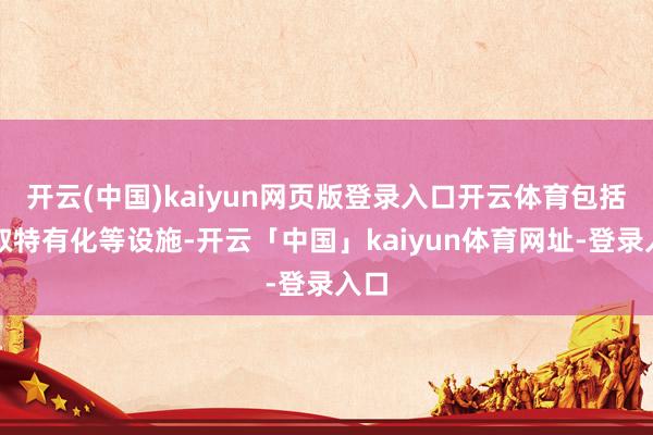 开云(中国)kaiyun网页版登录入口开云体育包括弃取特有化等设施-开云「中国」kaiyun体育网址-登录入口