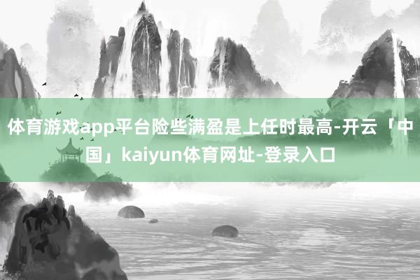 体育游戏app平台险些满盈是上任时最高-开云「中国」kaiyun体育网址-登录入口