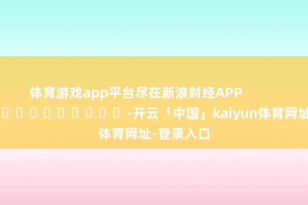 体育游戏app平台尽在新浪财经APP            													-开云「中国」kaiyun体育网址-登录入口