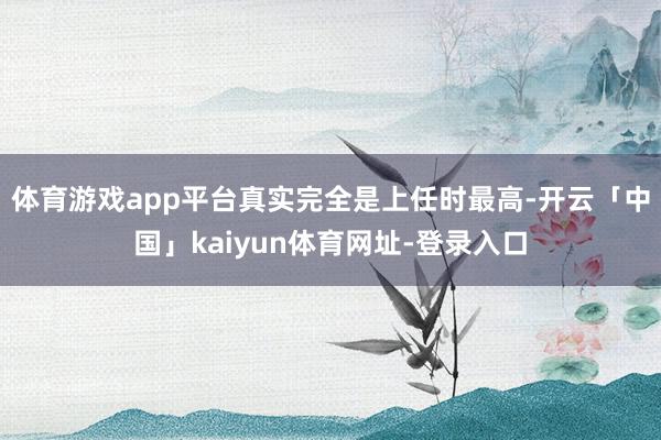 体育游戏app平台真实完全是上任时最高-开云「中国」kaiyun体育网址-登录入口