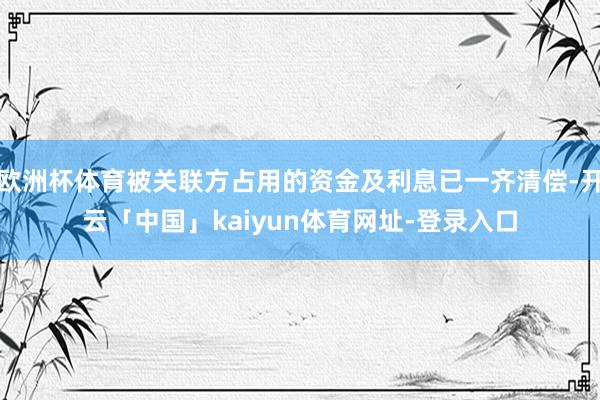 欧洲杯体育被关联方占用的资金及利息已一齐清偿-开云「中国」kaiyun体育网址-登录入口