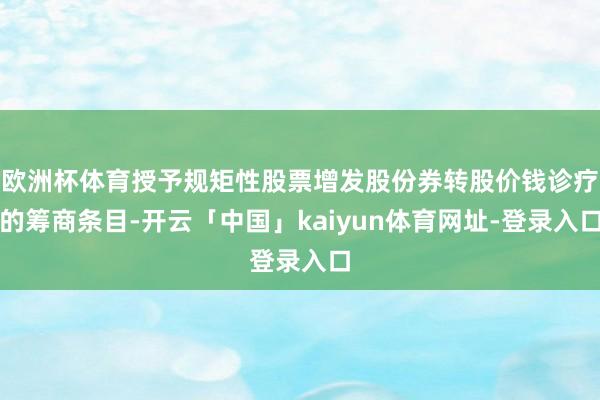 欧洲杯体育授予规矩性股票增发股份券转股价钱诊疗的筹商条目-开云「中国」kaiyun体育网址-登录入口
