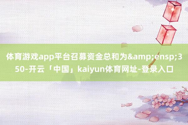 体育游戏app平台召募资金总和为&ensp;350-开云「中国」kaiyun体育网址-登录入口