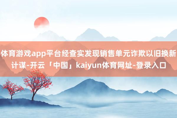 体育游戏app平台经查实发现销售单元诈欺以旧换新计谋-开云「中国」kaiyun体育网址-登录入口