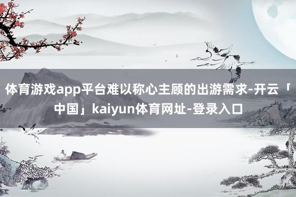 体育游戏app平台难以称心主顾的出游需求-开云「中国」kaiyun体育网址-登录入口