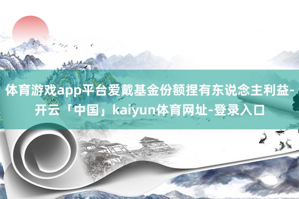 体育游戏app平台爱戴基金份额捏有东说念主利益-开云「中国」kaiyun体育网址-登录入口