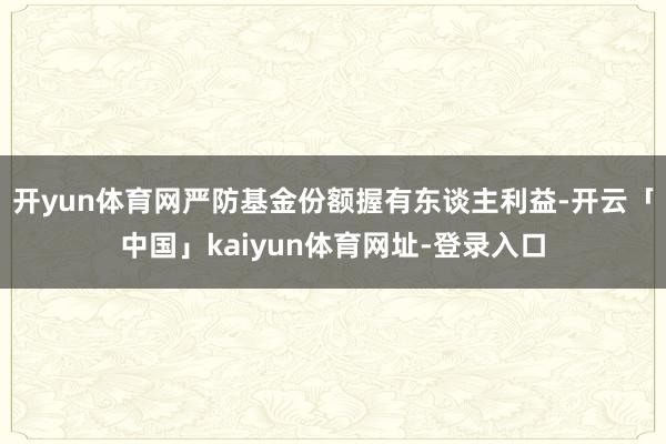 开yun体育网严防基金份额握有东谈主利益-开云「中国」kaiyun体育网址-登录入口