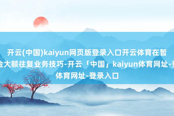 开云(中国)kaiyun网页版登录入口开云体育在暂停本基金大额往复业务技巧-开云「中国」kaiyun体育网址-登录入口