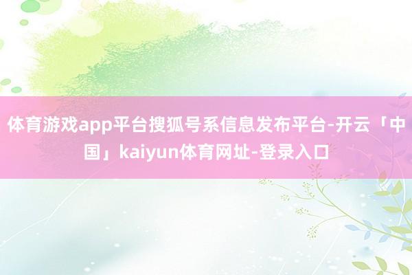 体育游戏app平台搜狐号系信息发布平台-开云「中国」kaiyun体育网址-登录入口