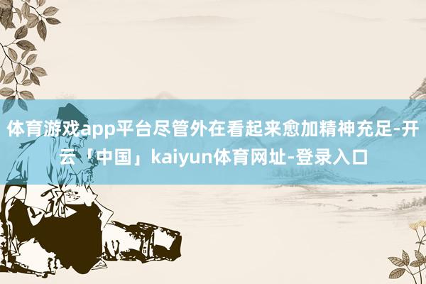 体育游戏app平台尽管外在看起来愈加精神充足-开云「中国」kaiyun体育网址-登录入口