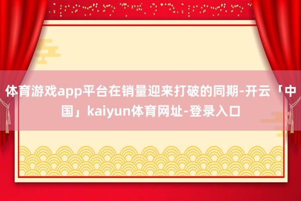 体育游戏app平台在销量迎来打破的同期-开云「中国」kaiyun体育网址-登录入口