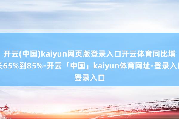 开云(中国)kaiyun网页版登录入口开云体育同比增长65%到85%-开云「中国」kaiyun体育网址-登录入口