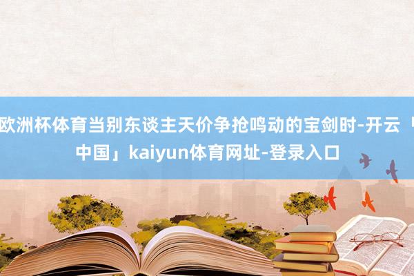 欧洲杯体育当别东谈主天价争抢鸣动的宝剑时-开云「中国」kaiyun体育网址-登录入口