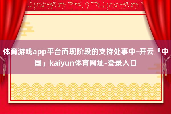 体育游戏app平台而现阶段的支持处事中-开云「中国」kaiyun体育网址-登录入口