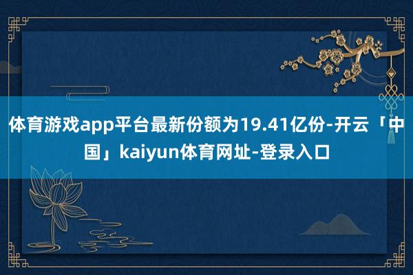 体育游戏app平台最新份额为19.41亿份-开云「中国」kaiyun体育网址-登录入口
