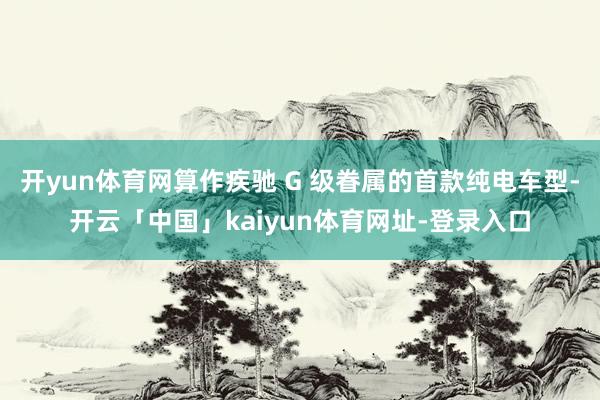 开yun体育网算作疾驰 G 级眷属的首款纯电车型-开云「中国」kaiyun体育网址-登录入口