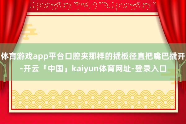 体育游戏app平台口腔夹那样的撬板径直把嘴巴撬开-开云「中国」kaiyun体育网址-登录入口