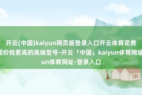 开云(中国)kaiyun网页版登录入口开云体育花费者仍是注视价钱更高的高端型号-开云「中国」kaiyun体育网址-登录入口