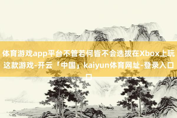 体育游戏app平台不管若何皆不会选拔在Xbox上玩这款游戏-开云「中国」kaiyun体育网址-登录入口