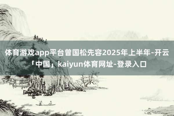 体育游戏app平台曾国松先容2025年上半年-开云「中国」kaiyun体育网址-登录入口