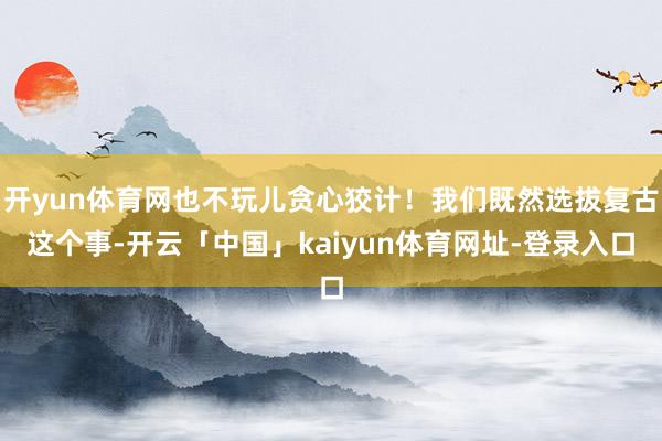 开yun体育网也不玩儿贪心狡计!我们既然选拔复古这个事-开云「中国」kaiyun体育网址-登录入口
