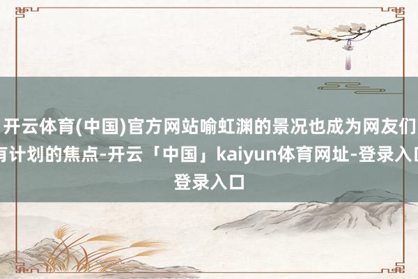 开云体育(中国)官方网站喻虹渊的景况也成为网友们有计划的焦点-开云「中国」kaiyun体育网址-登录入口