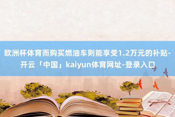 欧洲杯体育而购买燃油车则能享受1.2万元的补贴-开云「中国」kaiyun体育网址-登录入口