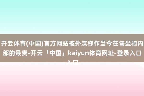 开云体育(中国)官方网站被外媒称作当今在售坐骑内部的最贵-开云「中国」kaiyun体育网址-登录入口