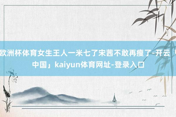 欧洲杯体育女生王人一米七了宋茜不敢再瘦了-开云「中国」kaiyun体育网址-登录入口