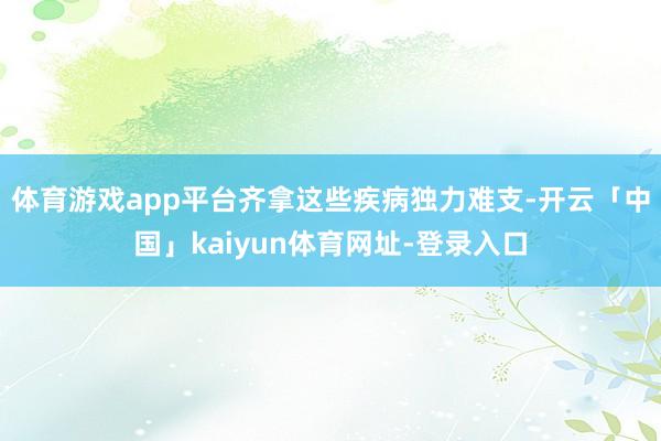体育游戏app平台齐拿这些疾病独力难支-开云「中国」kaiyun体育网址-登录入口