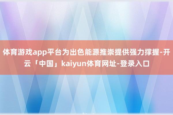体育游戏app平台为出色能源推崇提供强力撑握-开云「中国」kaiyun体育网址-登录入口
