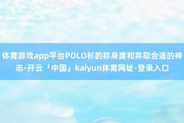 体育游戏app平台POLO衫的称身度和弃取合适的神志-开云「中国」kaiyun体育网址-登录入口