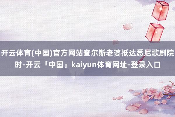 开云体育(中国)官方网站查尔斯老婆抵达悉尼歌剧院时-开云「中国」kaiyun体育网址-登录入口