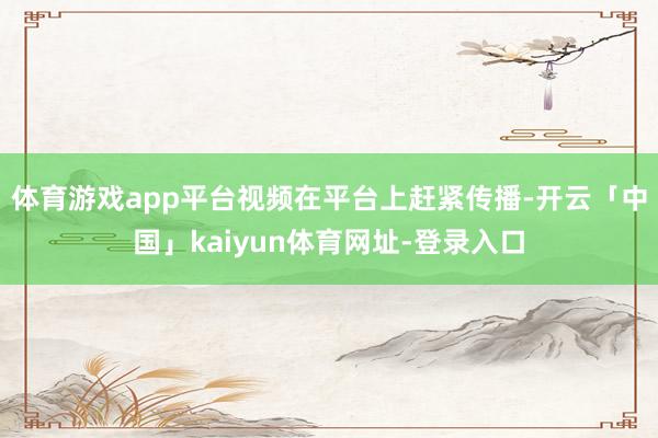 体育游戏app平台视频在平台上赶紧传播-开云「中国」kaiyun体育网址-登录入口
