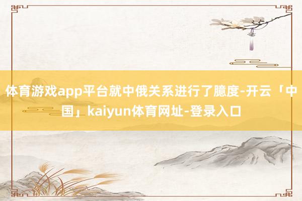 体育游戏app平台就中俄关系进行了臆度-开云「中国」kaiyun体育网址-登录入口