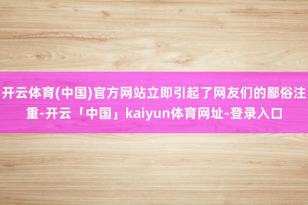 开云体育(中国)官方网站立即引起了网友们的鄙俗注重-开云「中国」kaiyun体育网址-登录入口